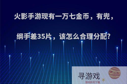 火影手游现有一万七金币，有兜，纲手差35片，该怎么合理分配?