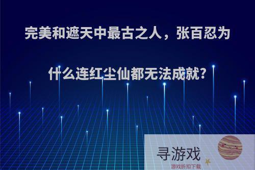 完美和遮天中最古之人，张百忍为什么连红尘仙都无法成就?