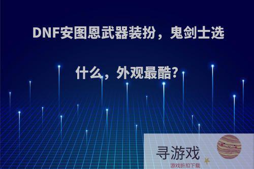 DNF安图恩武器装扮，鬼剑士选什么，外观最酷?