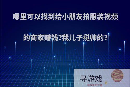 哪里可以找到给小朋友拍服装视频的商家赚钱?我儿子挺帅的?