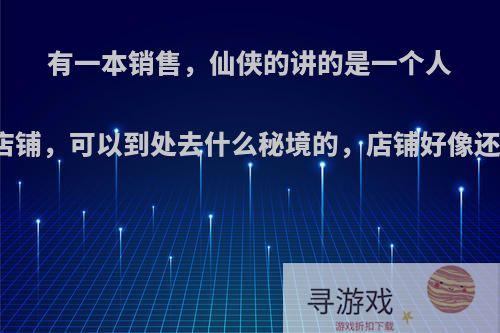 有一本销售，仙侠的讲的是一个人的得到了一个店铺，可以到处去什么秘境的，店铺好像还分什么天地的?