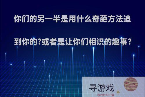 你们的另一半是用什么奇葩方法追到你的?或者是让你们相识的趣事?