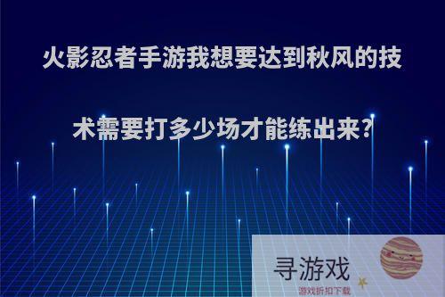 火影忍者手游我想要达到秋风的技术需要打多少场才能练出来?