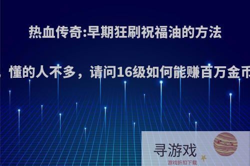 热血传奇:早期狂刷祝福油的方法，懂的人不多，请问16级如何能赚百万金币?