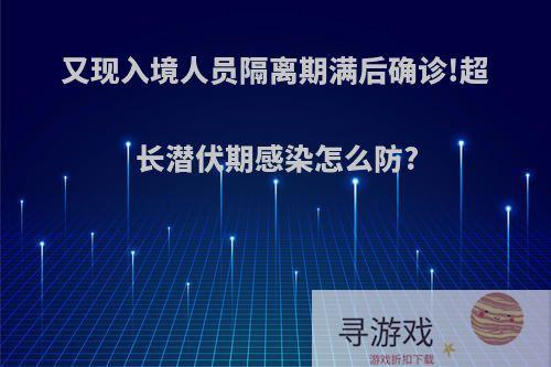 又现入境人员隔离期满后确诊!超长潜伏期感染怎么防?