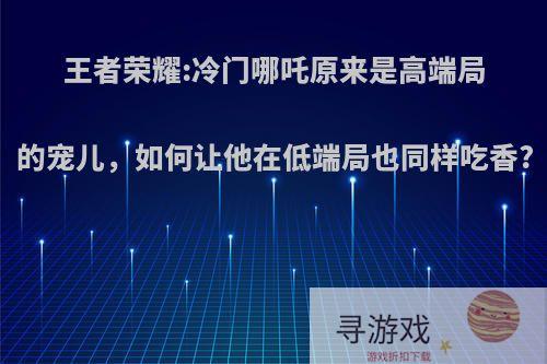 王者荣耀:冷门哪吒原来是高端局的宠儿，如何让他在低端局也同样吃香?