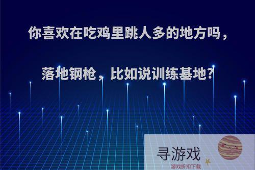 你喜欢在吃鸡里跳人多的地方吗，落地钢枪，比如说训练基地?