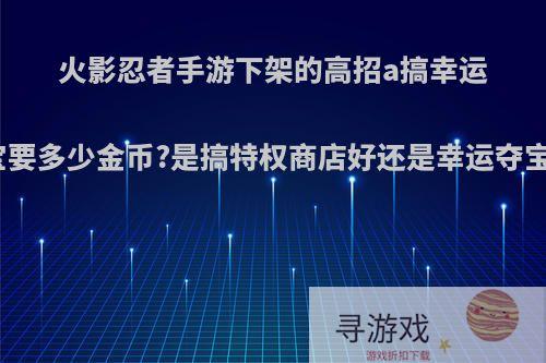 火影忍者手游下架的高招a搞幸运夺宝要多少金币?是搞特权商店好还是幸运夺宝呢?