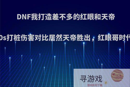 DNF我打造差不多的红眼和天帝号，20s打桩伤害对比居然天帝胜出，红眼哥时代变了?