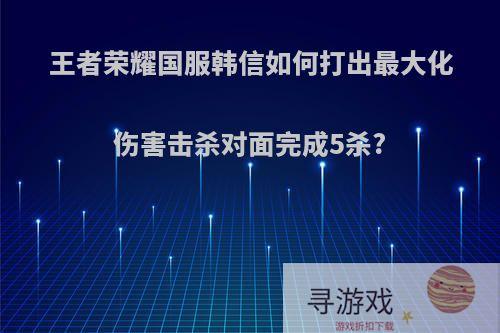 王者荣耀国服韩信如何打出最大化伤害击杀对面完成5杀?