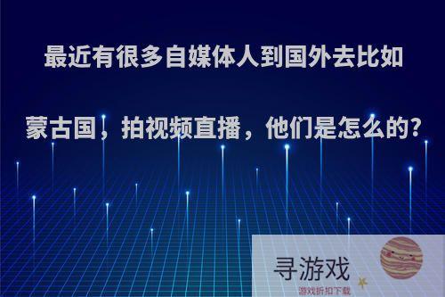 最近有很多自媒体人到国外去比如蒙古国，拍视频直播，他们是怎么的?