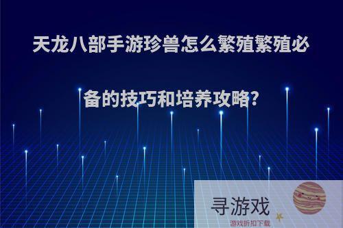 天龙八部手游珍兽怎么繁殖繁殖必备的技巧和培养攻略?