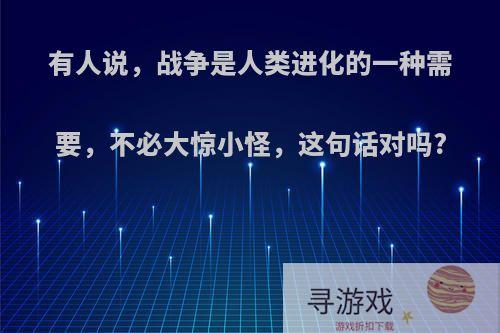 有人说，战争是人类进化的一种需要，不必大惊小怪，这句话对吗?