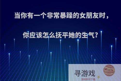 当你有一个非常暴躁的女朋友时，你应该怎么抚平她的生气?