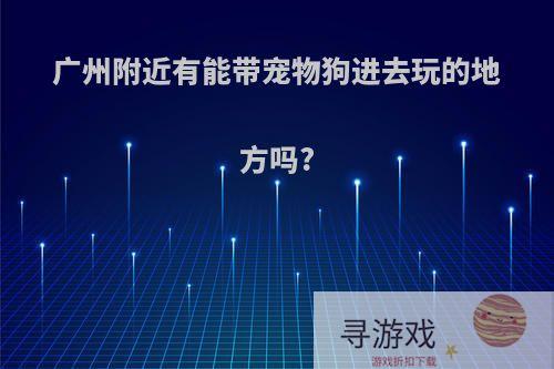 广州附近有能带宠物狗进去玩的地方吗?