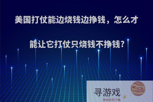 美国打仗能边烧钱边挣钱，怎么才能让它打仗只烧钱不挣钱?