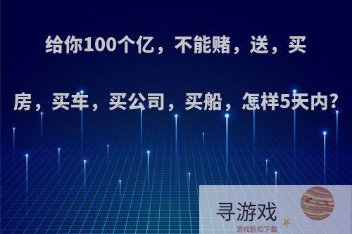 给你100个亿，不能赌，送，买房，买车，买公司，买船，怎样5天内?