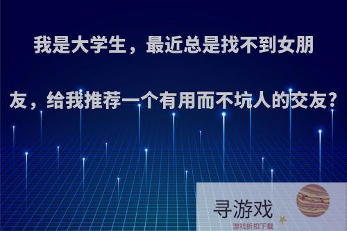 我是大学生，最近总是找不到女朋友，给我推荐一个有用而不坑人的交友?