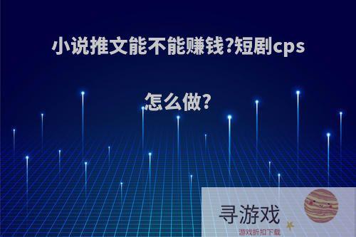 小说推文能不能赚钱?短剧cps怎么做?