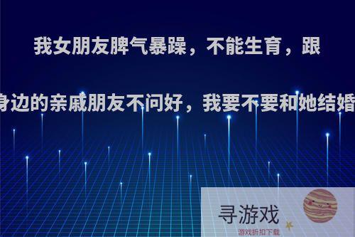 我女朋友脾气暴躁，不能生育，跟身边的亲戚朋友不问好，我要不要和她结婚?