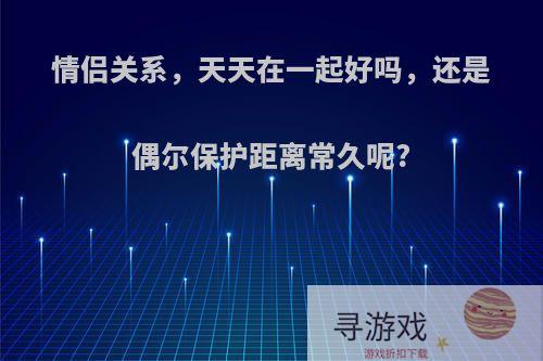 情侣关系，天天在一起好吗，还是偶尔保护距离常久呢?