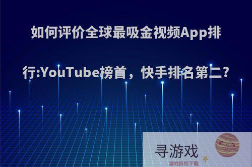 如何评价全球最吸金视频App排行:YouTube榜首，快手排名第二?