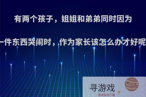 有两个孩子，姐姐和弟弟同时因为一件东西哭闹时，作为家长该怎么办才好呢?