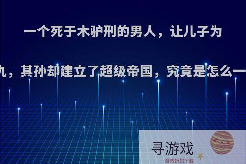 一个死于木驴刑的男人，让儿子为他报仇，其孙却建立了超级帝国，究竟是怎么一回事?