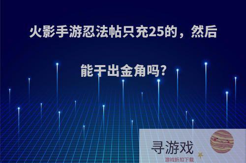 火影手游忍法帖只充25的，然后能干出金角吗?
