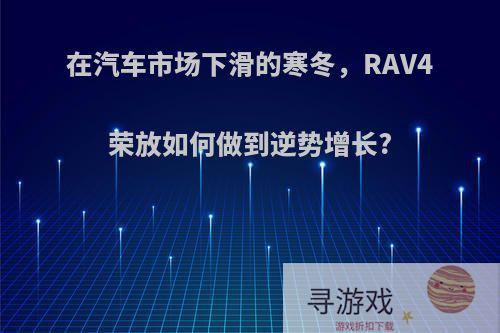 在汽车市场下滑的寒冬，RAV4荣放如何做到逆势增长?