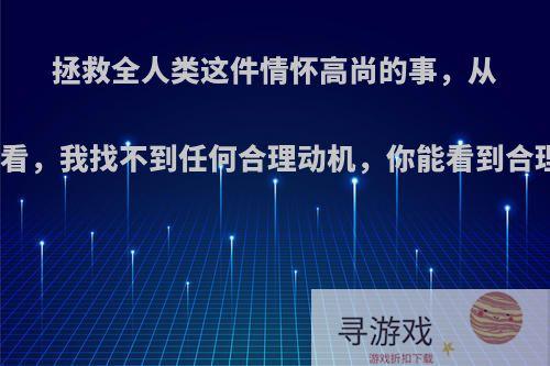 拯救全人类这件情怀高尚的事，从人性角度看，我找不到任何合理动机，你能看到合理动机吗?