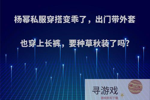 杨幂私服穿搭变乖了，出门带外套也穿上长裤，要种草秋装了吗?