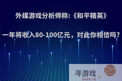 外媒游戏分析师称:《和平精英》一年将收入80-100亿元，对此你相信吗?