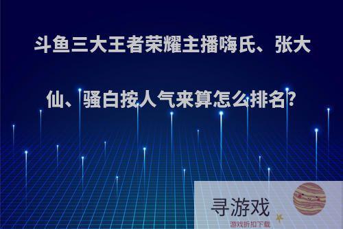 斗鱼三大王者荣耀主播嗨氏、张大仙、骚白按人气来算怎么排名?