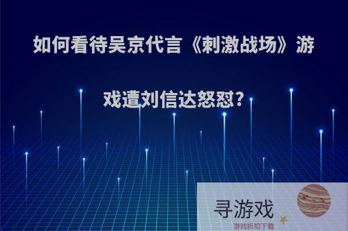 如何看待吴京代言《刺激战场》游戏遭刘信达怒怼?