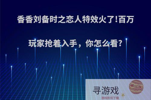 香香刘备时之恋人特效火了!百万玩家抢着入手，你怎么看?