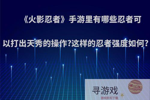《火影忍者》手游里有哪些忍者可以打出天秀的操作?这样的忍者强度如何?