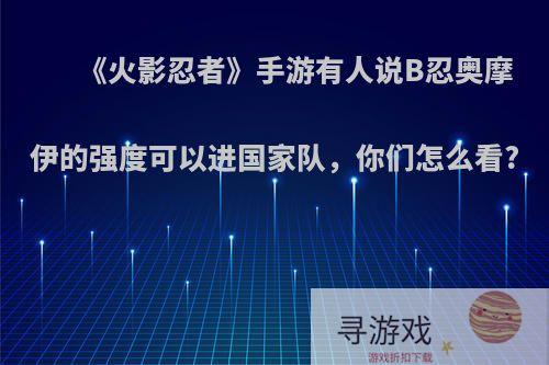 《火影忍者》手游有人说B忍奥摩伊的强度可以进国家队，你们怎么看?