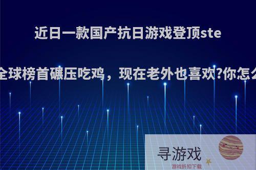 近日一款国产抗日游戏登顶steam全球榜首碾压吃鸡，现在老外也喜欢?你怎么看?