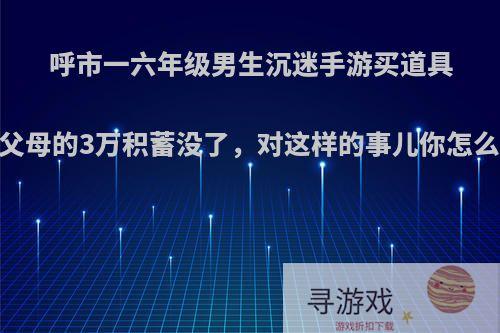 呼市一六年级男生沉迷手游买道具，父母的3万积蓄没了，对这样的事儿你怎么看?