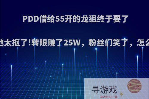 PDD借给55开的龙狙终于要了回来:他太抠了!转眼赚了25W，粉丝们笑了，怎么回事?