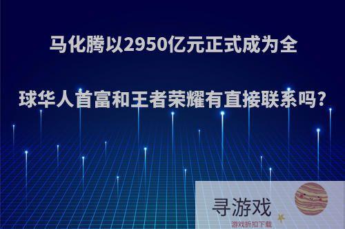 马化腾以2950亿元正式成为全球华人首富和王者荣耀有直接联系吗?