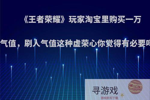 《王者荣耀》玩家淘宝里购买一万人气值，刷人气值这种虚荣心你觉得有必要吗?