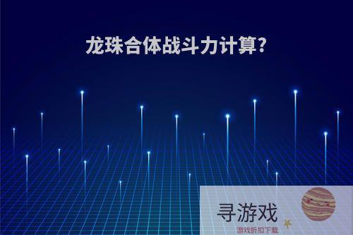 龙珠合体战斗力计算?