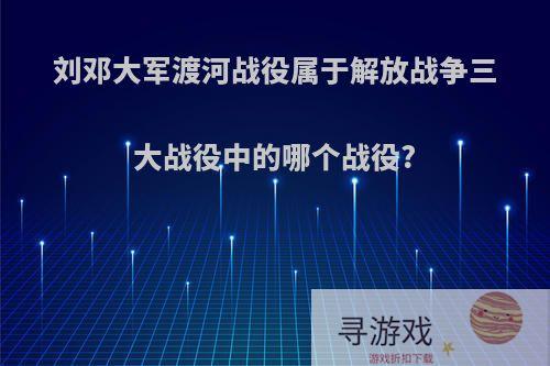 刘邓大军渡河战役属于解放战争三大战役中的哪个战役?