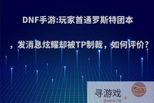 DNF手游:玩家首通罗斯特团本，发消息炫耀却被TP制裁，如何评价?