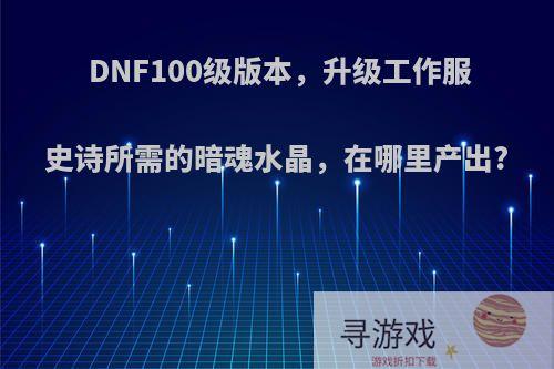 DNF100级版本，升级工作服史诗所需的暗魂水晶，在哪里产出?