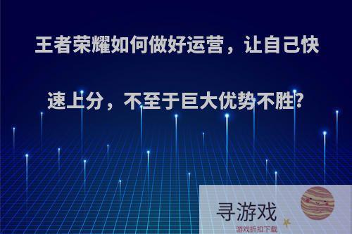 王者荣耀如何做好运营，让自己快速上分，不至于巨大优势不胜?