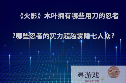 《火影》木叶拥有哪些用刀的忍者?哪些忍者的实力超越雾隐七人众?