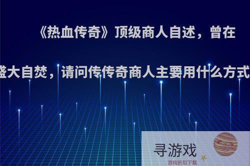 《热血传奇》顶级商人自述，曾在盛大自焚，请问传传奇商人主要用什么方式?